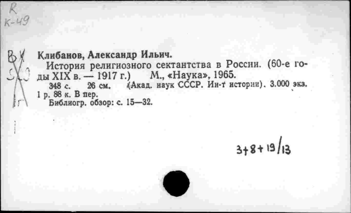 ﻿
Клибанов, Александр Ильич.
/ . История религиозного сектантства в России. (60-е го-Г ' ды XIX в. — 1917 г.)	М., «Наука», 1965.
348 с. 26 см. .(Акад. наук СССР. Ин-Т истории). 3.000 экз.
1 р. 88 к. В пер.
Г \ Библиогр. обзор: с. 15—32.
^+8+’з/|5